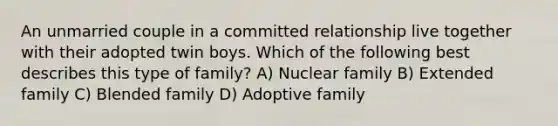 An unmarried couple in a committed relationship live together with their adopted twin boys. Which of the following best describes this type of family? A) Nuclear family B) Extended family C) Blended family D) Adoptive family