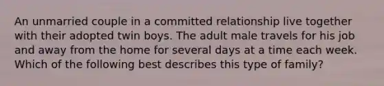 An unmarried couple in a committed relationship live together with their adopted twin boys. The adult male travels for his job and away from the home for several days at a time each week. Which of the following best describes this type of family?