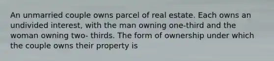 An unmarried couple owns parcel of real estate. Each owns an undivided interest, with the man owning one-third and the woman owning two- thirds. The form of ownership under which the couple owns their property is