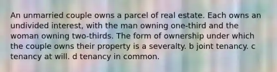 An unmarried couple owns a parcel of real estate. Each owns an undivided interest, with the man owning one-third and the woman owning two-thirds. The form of ownership under which the couple owns their property is a severalty. b joint tenancy. c tenancy at will. d tenancy in common.