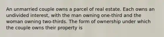 An unmarried couple owns a parcel of real estate. Each owns an undivided interest, with the man owning one-third and the woman owning two-thirds. The form of ownership under which the couple owns their property is