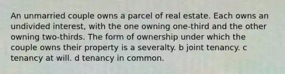 An unmarried couple owns a parcel of real estate. Each owns an undivided interest, with the one owning one-third and the other owning two-thirds. The form of ownership under which the couple owns their property is a severalty. b joint tenancy. c tenancy at will. d tenancy in common.