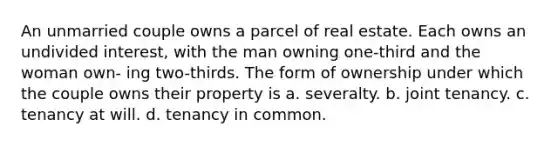 An unmarried couple owns a parcel of real estate. Each owns an undivided interest, with the man owning one-third and the woman own- ing two-thirds. The form of ownership under which the couple owns their property is a. severalty. b. joint tenancy. c. tenancy at will. d. tenancy in common.