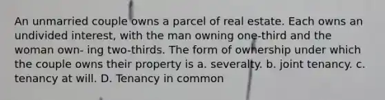 An unmarried couple owns a parcel of real estate. Each owns an undivided interest, with the man owning one-third and the woman own- ing two-thirds. The form of ownership under which the couple owns their property is a. severalty. b. joint tenancy. c. tenancy at will. D. Tenancy in common