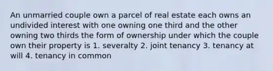 An unmarried couple own a parcel of real estate each owns an undivided interest with one owning one third and the other owning two thirds the form of ownership under which the couple own their property is 1. severalty 2. joint tenancy 3. tenancy at will 4. tenancy in common