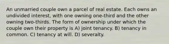 An unmarried couple own a parcel of real estate. Each owns an undivided interest, with one owning one-third and the other owning two-thirds. The form of ownership under which the couple own their property is A) joint tenancy. B) tenancy in common. C) tenancy at will. D) severalty.