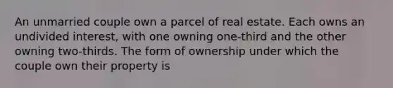 An unmarried couple own a parcel of real estate. Each owns an undivided interest, with one owning one-third and the other owning two-thirds. The form of ownership under which the couple own their property is