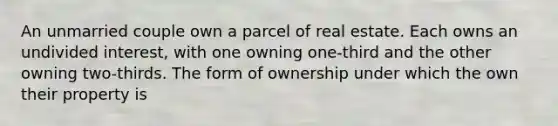 An unmarried couple own a parcel of real estate. Each owns an undivided interest, with one owning one-third and the other owning two-thirds. The form of ownership under which the own their property is