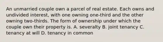 An unmarried couple own a parcel of real estate. Each owns and undivided interest, with one owning one-third and the other owning two-thirds. The form of ownership under which the couple own their property is. A. severalty B. joint tenancy C. tenancy at will D. tenancy in common