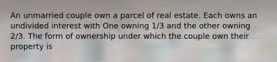 An unmarried couple own a parcel of real estate. Each owns an undivided interest with One owning 1/3 and the other owning 2/3. The form of ownership under which the couple own their property is