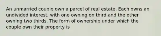 An unmarried couple own a parcel of real estate. Each owns an undivided interest, with one owning on third and the other owning two thirds. The form of ownership under which the couple own their property is