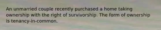 An unmarried couple recently purchased a home taking ownership with the right of survivorship. The form of ownership is tenancy-in-common.