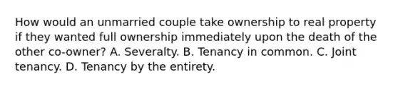 How would an unmarried couple take ownership to real property if they wanted full ownership immediately upon the death of the other co-owner? A. Severalty. B. Tenancy in common. C. Joint tenancy. D. Tenancy by the entirety.