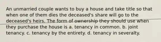 An unmarried couple wants to buy a house and take title so that when one of them dies the deceased's share will go to the deceased's heirs. The form of ownership they should use when they purchase the house is a. tenancy in common. b. joint tenancy. c. tenancy by the entirety. d. tenancy in severalty.