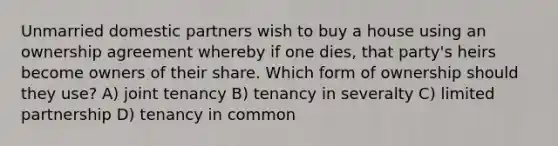 Unmarried domestic partners wish to buy a house using an ownership agreement whereby if one dies, that party's heirs become owners of their share. Which form of ownership should they use? A) joint tenancy B) tenancy in severalty C) limited partnership D) tenancy in common