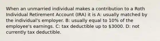 When an unmarried individual makes a contribution to a Roth Individual Retirement Account (IRA) it is A: usually matched by the individual's employer. B: usually equal to 10% of the employee's earnings. C: tax deductible up to 3000. D: not currently tax deductible.