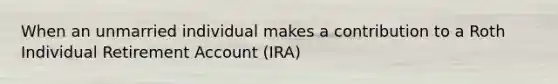 When an unmarried individual makes a contribution to a Roth Individual Retirement Account (IRA)