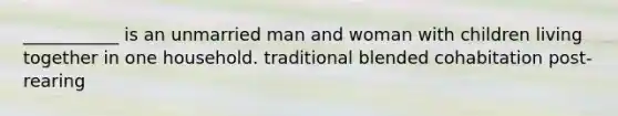 ___________ is an unmarried man and woman with children living together in one household. traditional blended cohabitation post-rearing