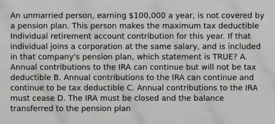 An unmarried person, earning 100,000 a year, is not covered by a pension plan. This person makes the maximum tax deductible Individual retirement account contribution for this year. If that individual joins a corporation at the same salary, and is included in that company's pension plan, which statement is TRUE? A. Annual contributions to the IRA can continue but will not be tax deductible B. Annual contributions to the IRA can continue and continue to be tax deductible C. Annual contributions to the IRA must cease D. The IRA must be closed and the balance transferred to the pension plan