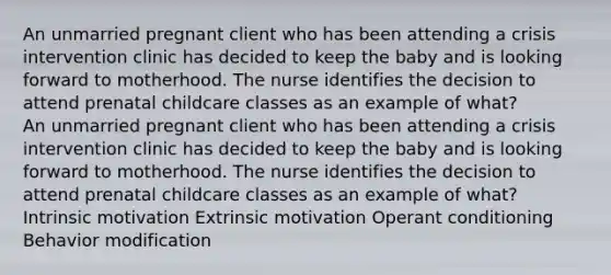 An unmarried pregnant client who has been attending a crisis intervention clinic has decided to keep the baby and is looking forward to motherhood. The nurse identifies the decision to attend prenatal childcare classes as an example of what? An unmarried pregnant client who has been attending a crisis intervention clinic has decided to keep the baby and is looking forward to motherhood. The nurse identifies the decision to attend prenatal childcare classes as an example of what? Intrinsic motivation Extrinsic motivation Operant conditioning Behavior modification