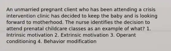 An unmarried pregnant client who has been attending a crisis intervention clinic has decided to keep the baby and is looking forward to motherhood. The nurse identifies the decision to attend prenatal childcare classes as an example of what? 1. Intrinsic motivation 2. Extrinsic motivation 3. Operant conditioning 4. Behavior modification