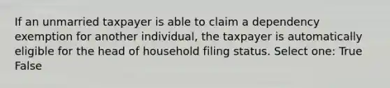 If an unmarried taxpayer is able to claim a dependency exemption for another individual, the taxpayer is automatically eligible for the head of household filing status. Select one: True False