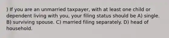 ) If you are an unmarried taxpayer, with at least one child or dependent living with you, your filing status should be A) single. B) surviving spouse. C) married filing separately. D) head of household.