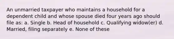 An unmarried taxpayer who maintains a household for a dependent child and whose spouse died four years ago should file as: a. Single b. Head of household c. Qualifying widow(er) d. Married, filing separately e. None of these