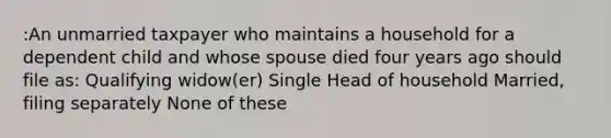 :An unmarried taxpayer who maintains a household for a dependent child and whose spouse died four years ago should file as: Qualifying widow(er) Single Head of household Married, filing separately None of these