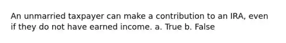 An unmarried taxpayer can make a contribution to an IRA, even if they do not have earned income. a. True b. False