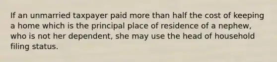 If an unmarried taxpayer paid more than half the cost of keeping a home which is the principal place of residence of a nephew, who is not her dependent, she may use the head of household filing status.