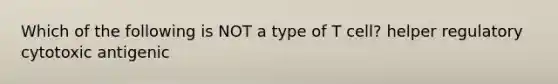 Which of the following is NOT a type of T cell? helper regulatory cytotoxic antigenic