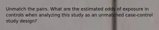 Unmatch the pairs. What are the estimated odds of exposure in controls when analyzing this study as an unmatched case-control study design?