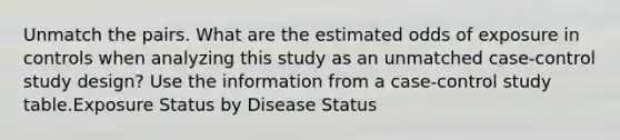 Unmatch the pairs. What are the estimated odds of exposure in controls when analyzing this study as an unmatched case-control study design? Use the information from a case-control study table.Exposure Status by Disease Status