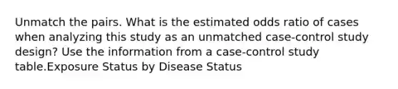 Unmatch the pairs. What is the estimated odds ratio of cases when analyzing this study as an unmatched case-control study design? Use the information from a case-control study table.Exposure Status by Disease Status