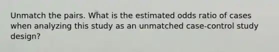 Unmatch the pairs. What is the estimated odds ratio of cases when analyzing this study as an unmatched case-control study design?