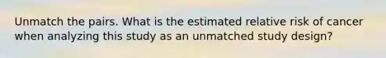 Unmatch the pairs. What is the estimated relative risk of cancer when analyzing this study as an unmatched study design?