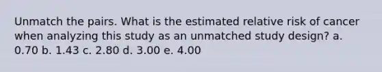 Unmatch the pairs. What is the estimated relative risk of cancer when analyzing this study as an unmatched study design? a. 0.70 b. 1.43 c. 2.80 d. 3.00 e. 4.00