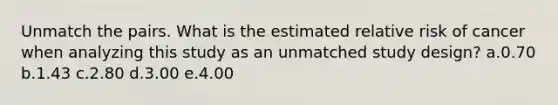 Unmatch the pairs. What is the estimated relative risk of cancer when analyzing this study as an unmatched study design? a.0.70 b.1.43 c.2.80 d.3.00 e.4.00