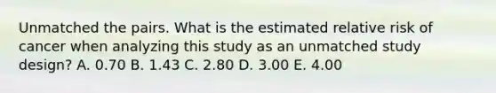 Unmatched the pairs. What is the estimated relative risk of cancer when analyzing this study as an unmatched study design? A. 0.70 B. 1.43 C. 2.80 D. 3.00 E. 4.00