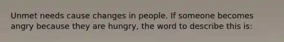 Unmet needs cause changes in people. If someone becomes angry because they are hungry, the word to describe this is: