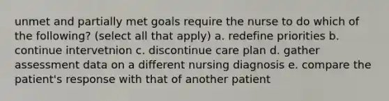 unmet and partially met goals require the nurse to do which of the following? (select all that apply) a. redefine priorities b. continue intervetnion c. discontinue care plan d. gather assessment data on a different nursing diagnosis e. compare the patient's response with that of another patient