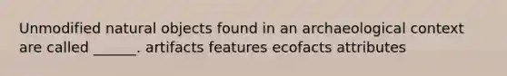 Unmodified natural objects found in an archaeological context are called ______. artifacts features ecofacts attributes