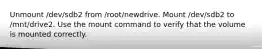 Unmount /dev/sdb2 from /root/newdrive. Mount /dev/sdb2 to /mnt/drive2. Use the mount command to verify that the volume is mounted correctly.