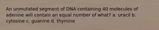 An unmutated segment of DNA containing 40 molecules of adenine will contain an equal number of what? a. uracil b. cytosine c. guanine d. thymine