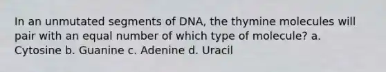 In an unmutated segments of DNA, the thymine molecules will pair with an equal number of which type of molecule? a. Cytosine b. Guanine c. Adenine d. Uracil