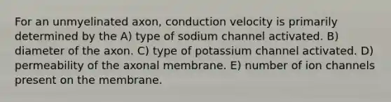 For an unmyelinated axon, conduction velocity is primarily determined by the A) type of sodium channel activated. B) diameter of the axon. C) type of potassium channel activated. D) permeability of the axonal membrane. E) number of ion channels present on the membrane.