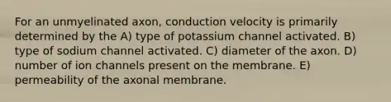 For an unmyelinated axon, conduction velocity is primarily determined by the A) type of potassium channel activated. B) type of sodium channel activated. C) diameter of the axon. D) number of ion channels present on the membrane. E) permeability of the axonal membrane.