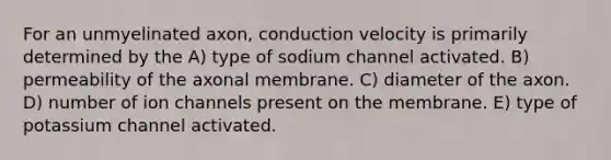 For an unmyelinated axon, conduction velocity is primarily determined by the A) type of sodium channel activated. B) permeability of the axonal membrane. C) diameter of the axon. D) number of ion channels present on the membrane. E) type of potassium channel activated.