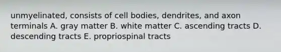 unmyelinated, consists of cell bodies, dendrites, and axon terminals A. gray matter B. white matter C. ascending tracts D. descending tracts E. propriospinal tracts